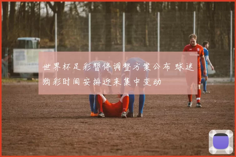 世界杯足彩暂停调整方案公布 球迷购彩时间安排迎来集中变动