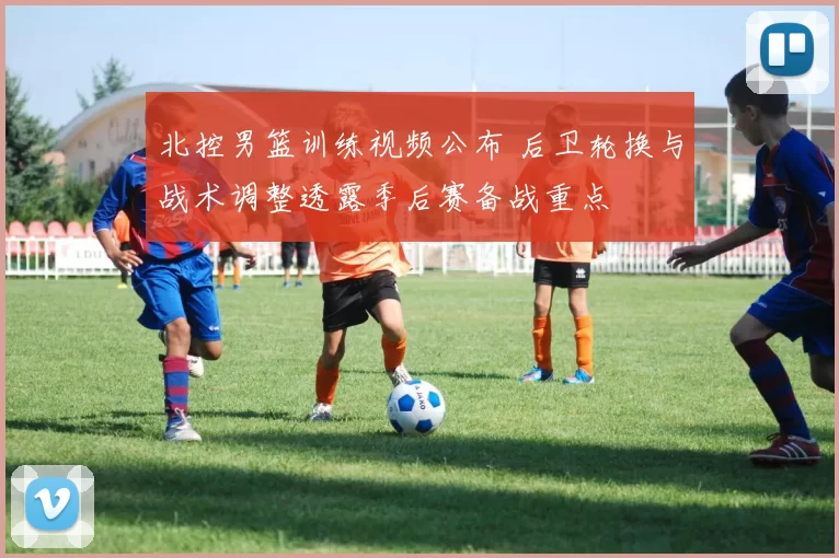 北控男篮训练视频公布 后卫轮换与战术调整透露季后赛备战重点