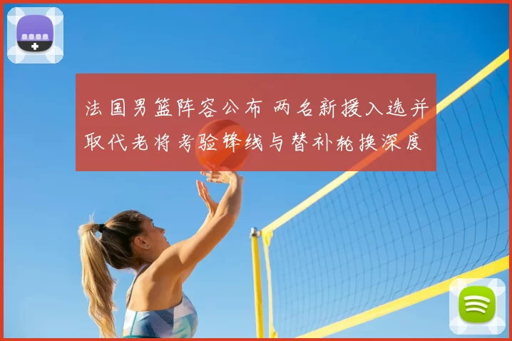 法国男篮阵容公布 两名新援入选并取代老将考验锋线与替补轮换深度