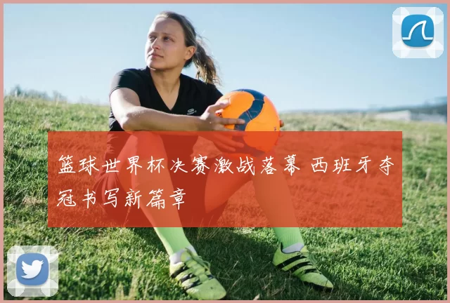 篮球世界杯决赛激战落幕 西班牙夺冠书写新篇章