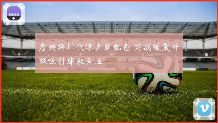 詹姆斯11代曝光新配色 实战缓震升级吸引球鞋关注