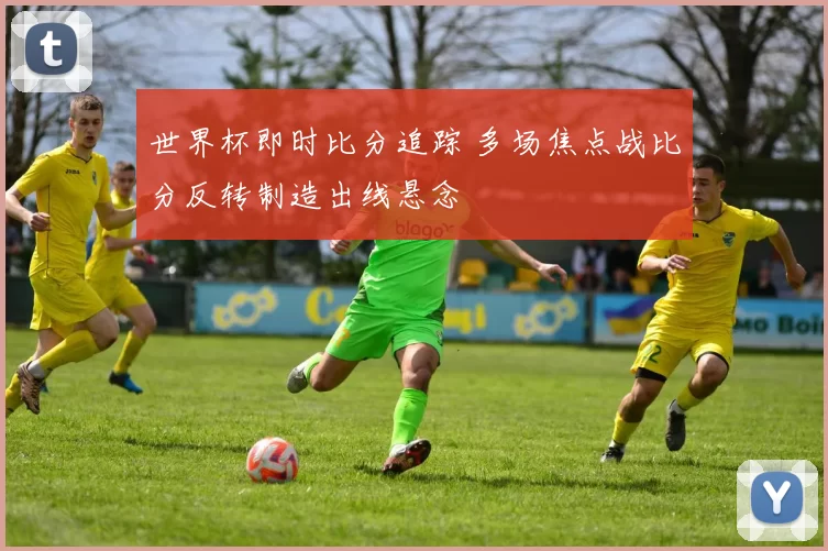 世界杯即时比分追踪 多场焦点战比分反转制造出线悬念