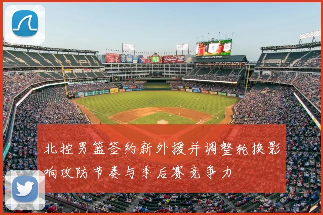 北控男篮签约新外援并调整轮换影响攻防节奏与季后赛竞争力