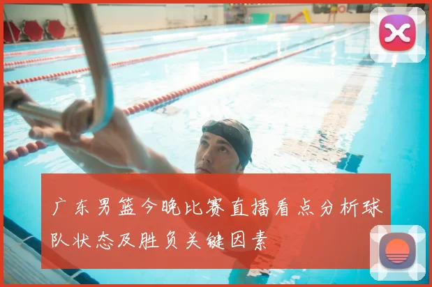 广东男篮今晚比赛直播看点分析球队状态及胜负关键因素