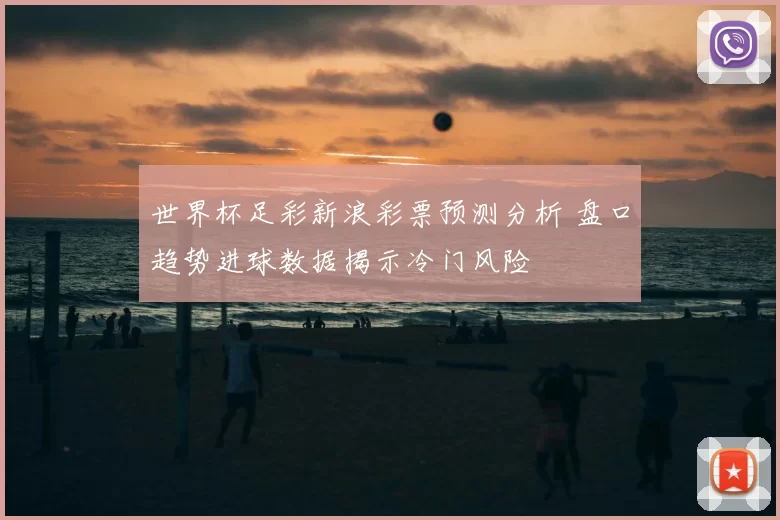 世界杯足彩新浪彩票预测分析 盘口趋势进球数据揭示冷门风险
