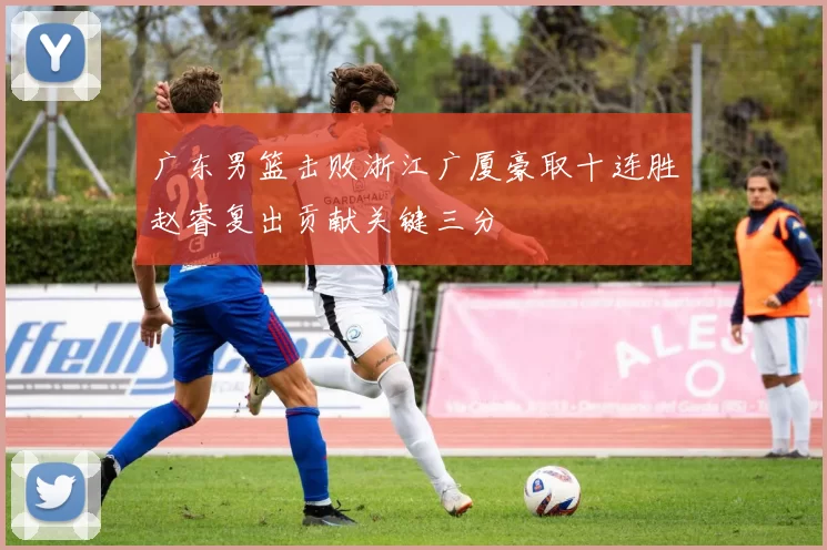 广东男篮击败浙江广厦豪取十连胜赵睿复出贡献关键三分