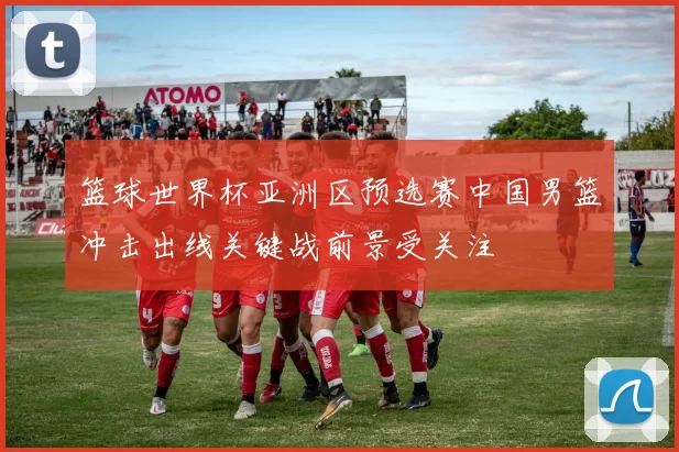 篮球世界杯亚洲区预选赛中国男篮冲击出线关键战前景受关注