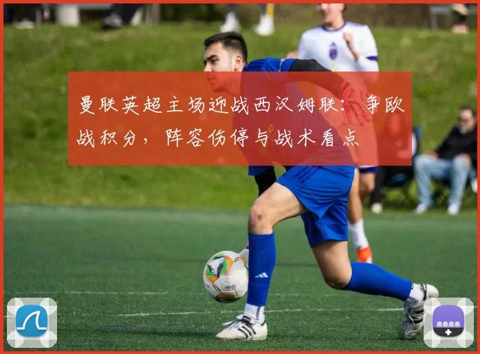 曼联英超主场迎战西汉姆联：争欧战积分，阵容伤停与战术看点