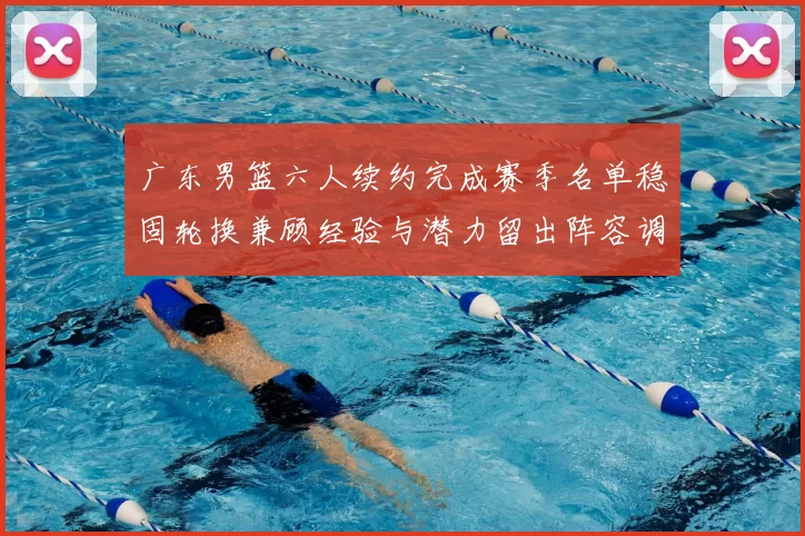 广东男篮六人续约完成赛季名单稳固轮换兼顾经验与潜力留出阵容调整空间