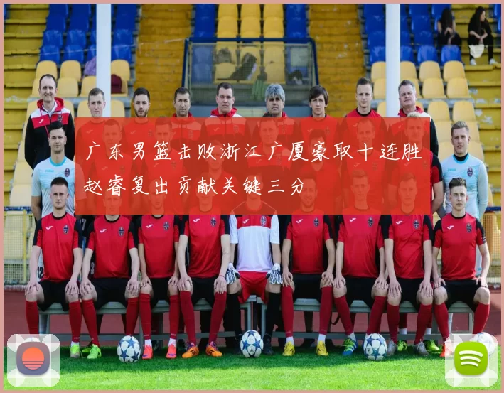 广东男篮击败浙江广厦豪取十连胜赵睿复出贡献关键三分