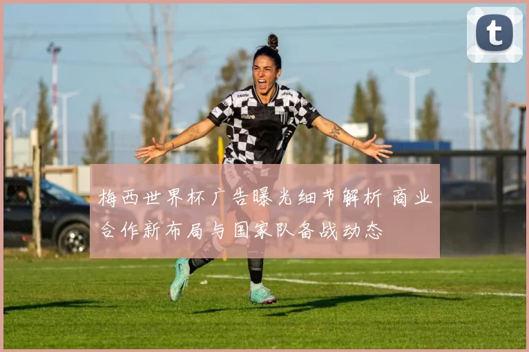梅西世界杯广告曝光细节解析 商业合作新布局与国家队备战动态