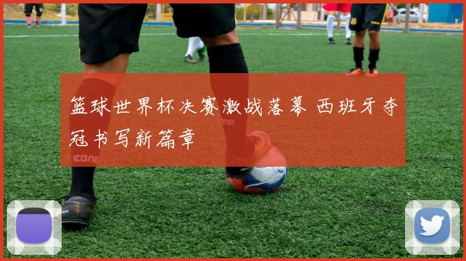篮球世界杯决赛激战落幕 西班牙夺冠书写新篇章