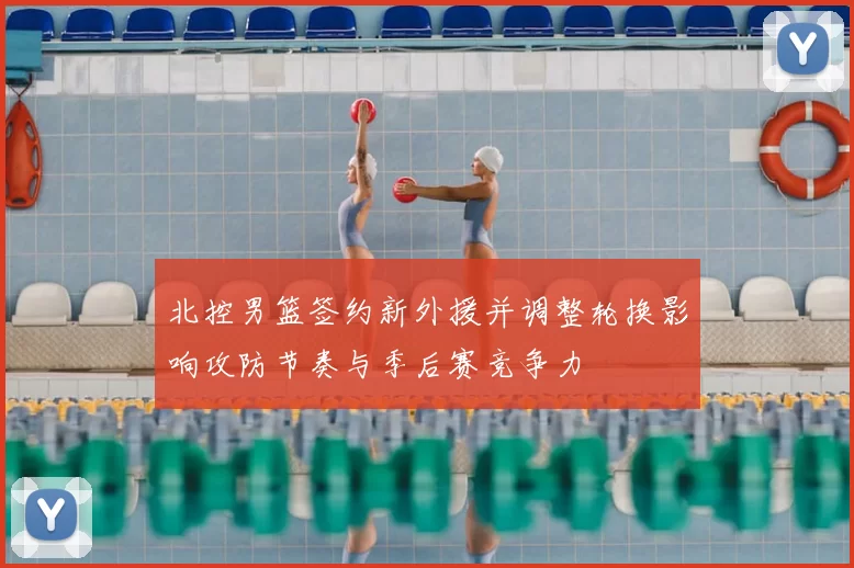 北控男篮签约新外援并调整轮换影响攻防节奏与季后赛竞争力