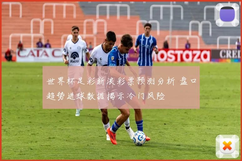 世界杯足彩新浪彩票预测分析 盘口趋势进球数据揭示冷门风险