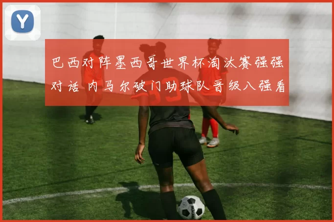 巴西对阵墨西哥世界杯淘汰赛强强对话 内马尔破门助球队晋级八强看点十足