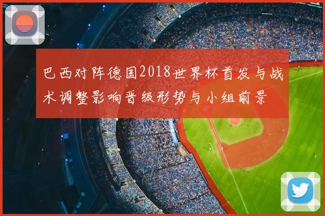 巴西对阵德国2018世界杯首发与战术调整影响晋级形势与小组前景