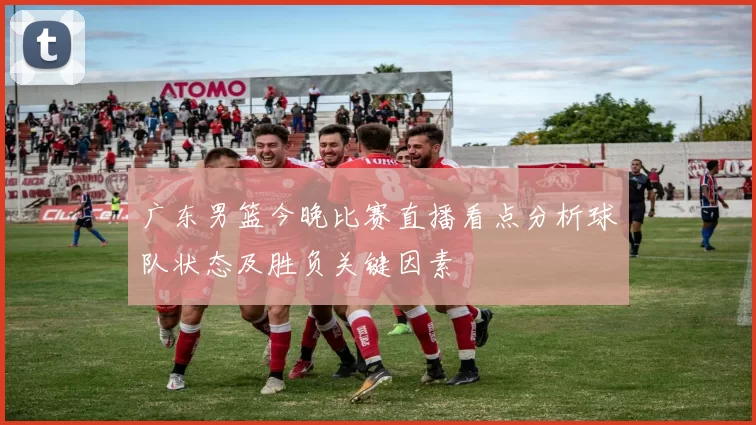 广东男篮今晚比赛直播看点分析球队状态及胜负关键因素