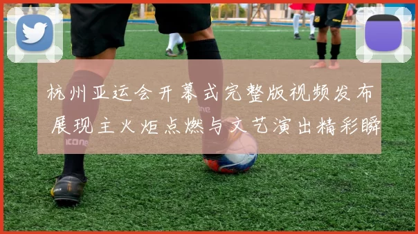 杭州亚运会开幕式完整版视频发布 展现主火炬点燃与文艺演出精彩瞬间