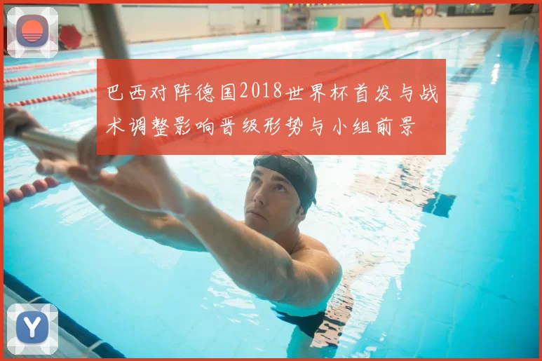 巴西对阵德国2018世界杯首发与战术调整影响晋级形势与小组前景