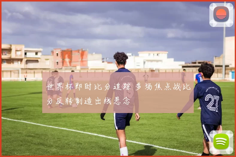 世界杯即时比分追踪 多场焦点战比分反转制造出线悬念