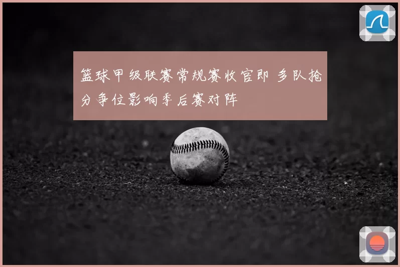 篮球甲级联赛常规赛收官即 多队抢分争位影响季后赛对阵