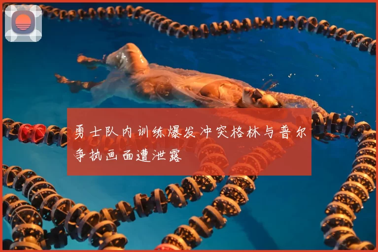 勇士队内训练爆发冲突格林与普尔争执画面遭泄露