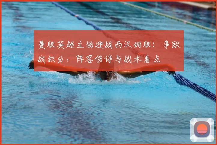 曼联英超主场迎战西汉姆联：争欧战积分，阵容伤停与战术看点